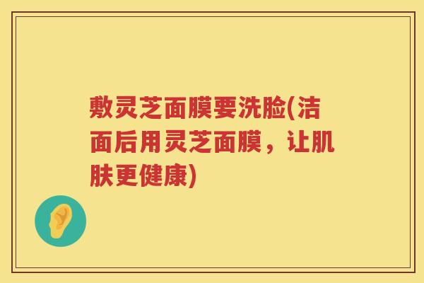 敷灵芝面膜要洗脸(洁面后用灵芝面膜，让更健康)