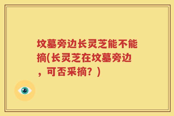 坟墓旁边长灵芝能不能摘(长灵芝在坟墓旁边，可否采摘？)