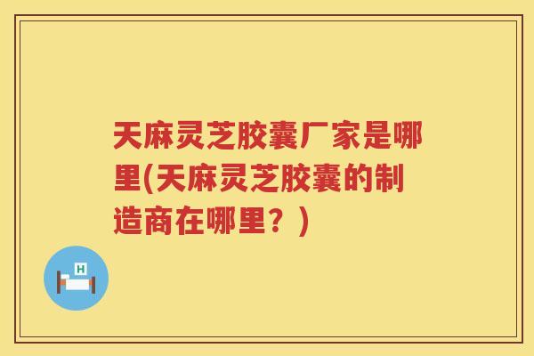 天麻灵芝胶囊厂家是哪里(天麻灵芝胶囊的制造商在哪里?) 天麻灵芝胶囊厂家是哪里(天麻灵芝胶囊的制造商在哪里?)