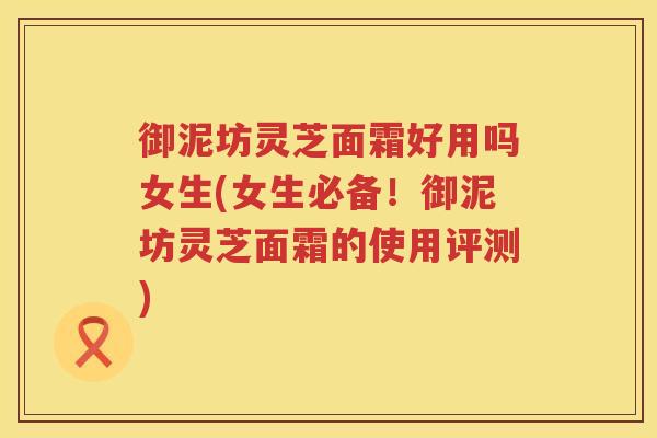 御泥坊灵芝面霜好用吗女生(女生必备！御泥坊灵芝面霜的使用评测)