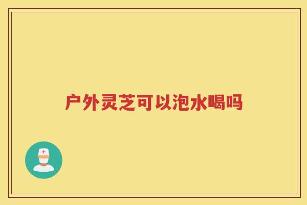 户外灵芝可以泡水喝吗 户外灵芝可以泡水喝吗