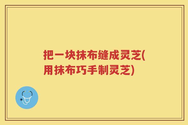 把一块抹布缝成灵芝(用抹布巧手制灵芝)