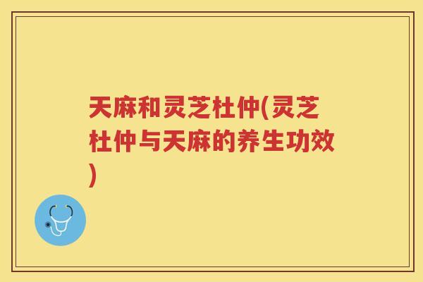天麻和灵芝杜仲(灵芝杜仲与天麻的养生功效)