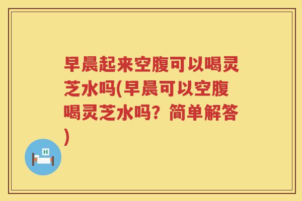 早晨起来空腹可以喝灵芝水吗(早晨可以空腹喝灵芝水吗？简单解答)