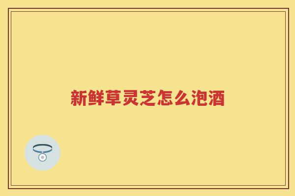 新鲜草灵芝怎么泡酒 新鲜草灵芝怎么泡酒
