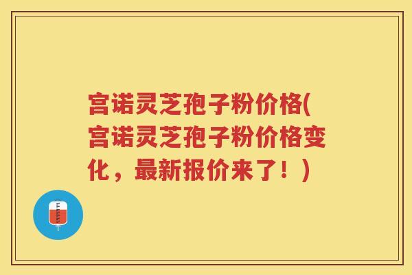 宫诺灵芝孢子粉价格(宫诺灵芝孢子粉价格变化，新报价来了！)