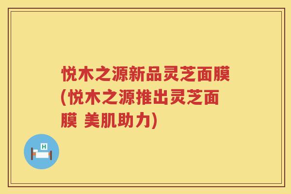 悦木之源新品灵芝面膜(悦木之源推出灵芝面膜 美肌助力) 悦木之源新品灵芝面膜(悦木之源推出灵芝面膜 美肌助力)