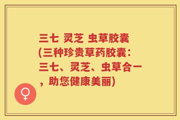 三七 灵芝 虫草胶囊(三种珍贵草药胶囊：三七、灵芝、虫草合一，助您健康美丽)