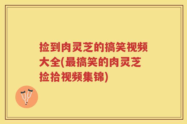 捡到肉灵芝的搞笑视频大全(搞笑的肉灵芝捡拾视频集锦)