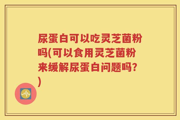 尿蛋白可以吃灵芝菌粉吗(可以食用灵芝菌粉来缓解尿蛋白问题吗？)