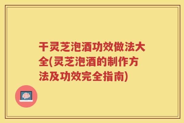 干灵芝泡酒功效做法大全(灵芝泡酒的制作方法及功效完全指南)