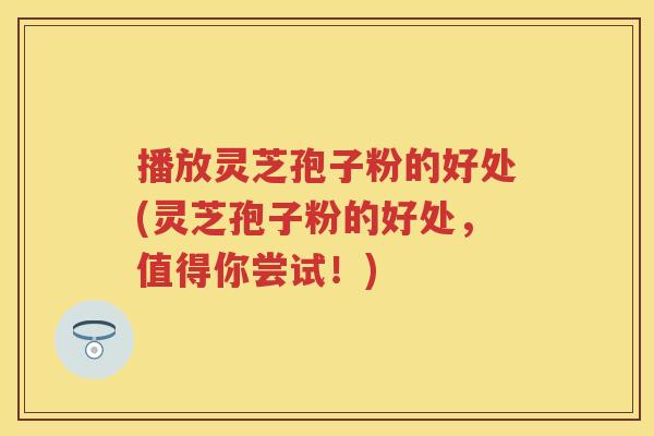 播放灵芝孢子粉的好处(灵芝孢子粉的好处,值得你尝试!) 播放灵芝孢子粉的好处(灵芝孢子粉的好处,值得你尝试!)