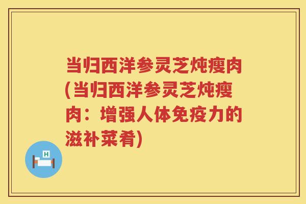 当归西洋参灵芝炖瘦肉(当归西洋参灵芝炖瘦肉：增强人体免疫力的滋补菜肴)