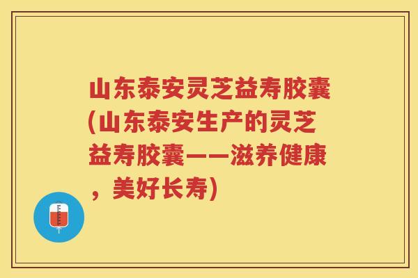 山东泰安灵芝益寿胶囊(山东泰安生产的灵芝益寿胶囊——滋养健康，美好长寿)