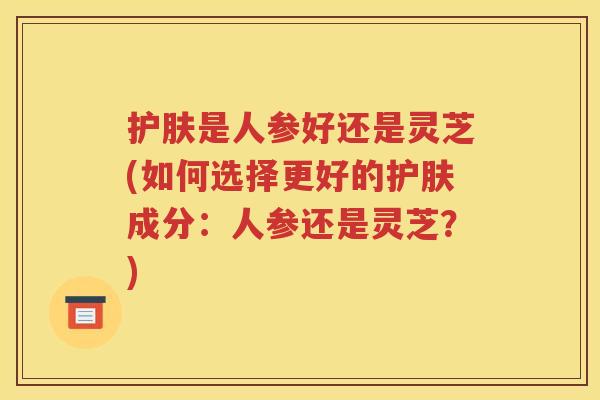 护肤是人参好还是灵芝(如何选择更好的护肤成分：人参还是灵芝？)
