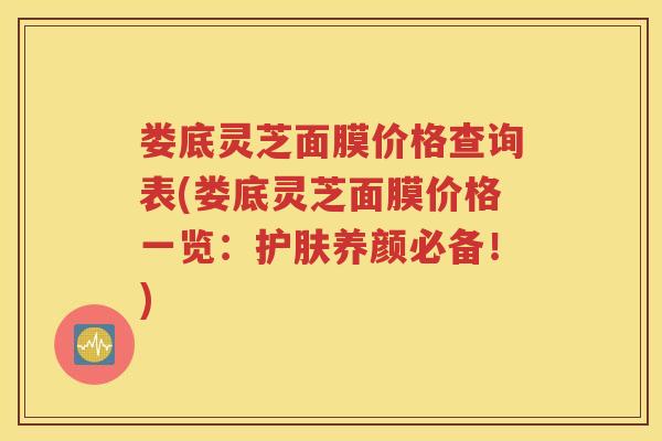 娄底灵芝面膜价格查询表(娄底灵芝面膜价格一览:护肤养颜必备!) 娄底灵芝面膜价格查询表(娄底灵芝面膜价格一览:护肤养颜必备!)