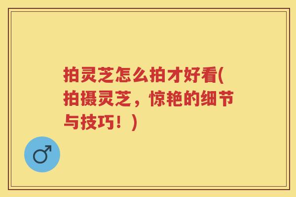拍灵芝怎么拍才好看(拍摄灵芝，惊艳的细节与技巧！)