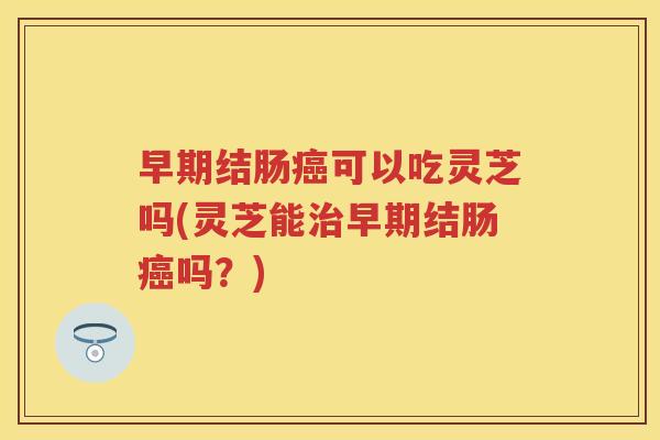 早期结肠可以吃灵芝吗(灵芝能早期结肠吗?) 早期结肠可以吃灵芝吗(灵芝能早期结肠吗?)