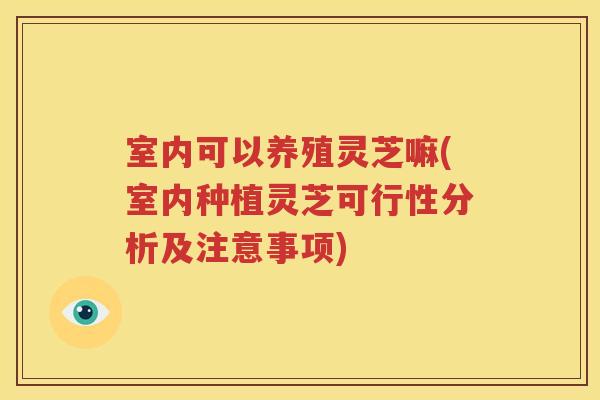 室内可以养殖灵芝嘛(室内种植灵芝可行性分析及注意事项)