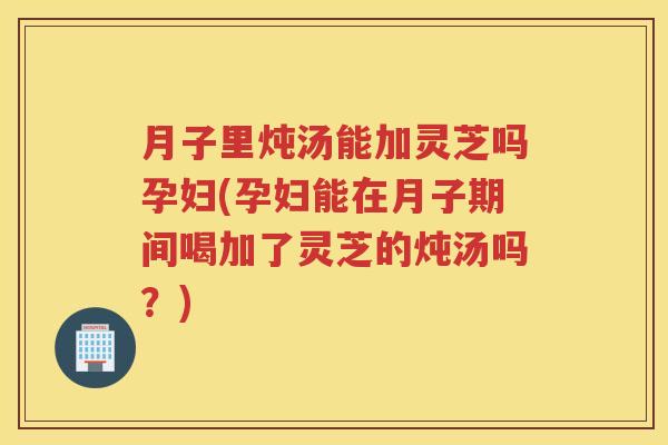 月子里炖汤能加灵芝吗孕妇(孕妇能在月子期间喝加了灵芝的炖汤吗？)