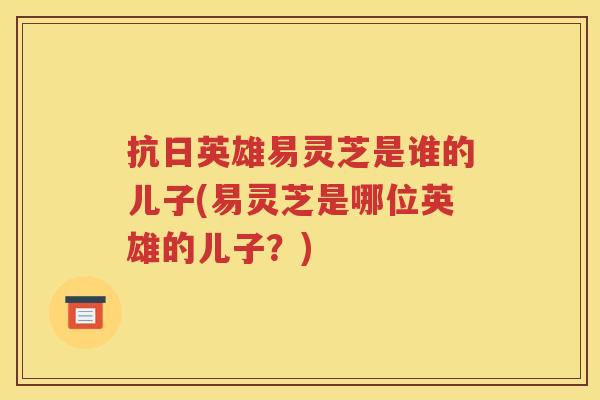 抗日英雄易灵芝是谁的儿子(易灵芝是哪位英雄的儿子？)