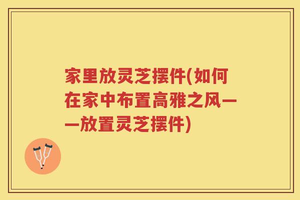 家里放灵芝摆件(如何在家中布置高雅之风——放置灵芝摆件)
