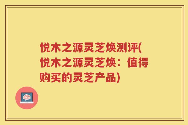 悦木之源灵芝焕测评(悦木之源灵芝焕：值得购买的灵芝产品)