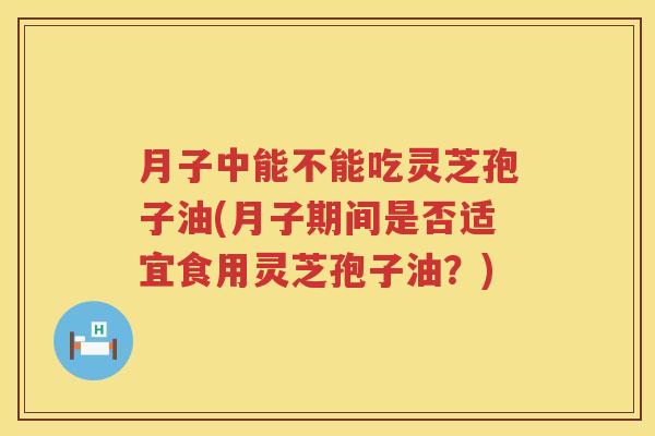 月子中能不能吃灵芝孢子油(月子期间是否适宜食用灵芝孢子油？)