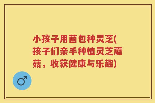 小孩子用菌包种灵芝(孩子们亲手种植灵芝蘑菇，收获健康与乐趣)