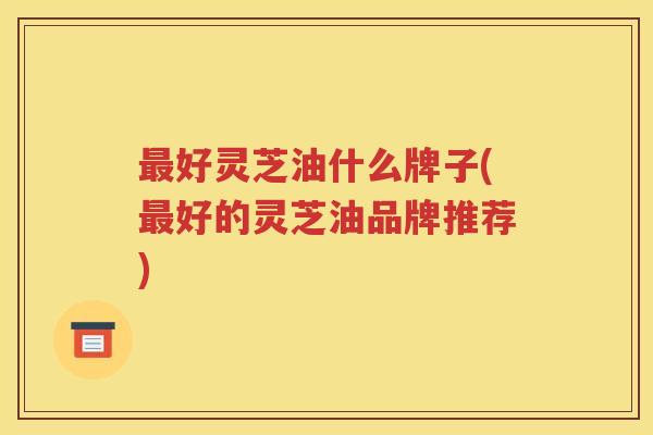 好灵芝油什么牌子(好的灵芝油品牌推荐)