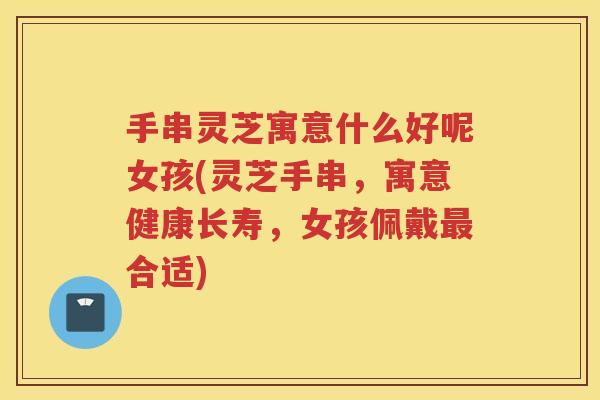 手串灵芝寓意什么好呢女孩(灵芝手串,寓意健康长寿,女孩佩戴合适) 手串灵芝寓意什么好呢女孩(灵芝手串,寓意健康长寿,女孩佩戴合适)