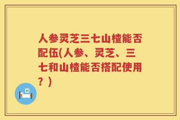人参灵芝三七山楂能否配伍(人参、灵芝、三七和山楂能否搭配使用？)