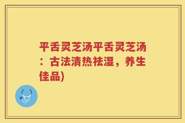 平舌灵芝汤平舌灵芝汤：古法清热祛湿，养生佳品)