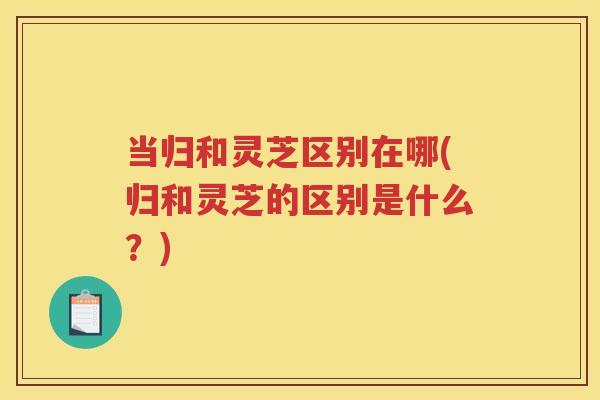 当归和灵芝区别在哪(归和灵芝的区别是什么?) 当归和灵芝区别在哪(归和灵芝的区别是什么?)