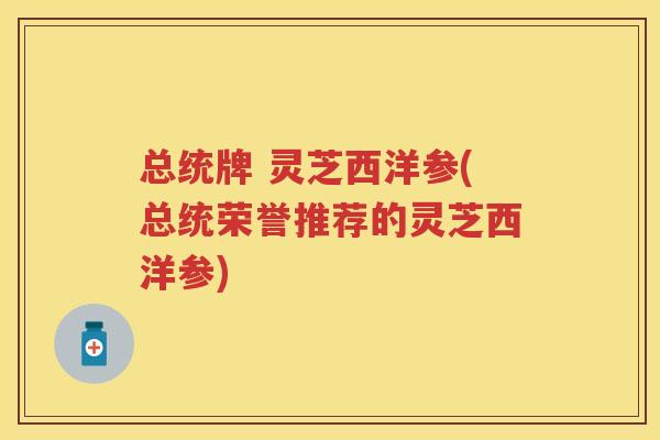 总统牌 灵芝西洋参(总统荣誉推荐的灵芝西洋参)