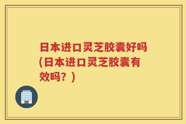 日本进口灵芝胶囊好吗(日本进口灵芝胶囊有效吗？)
