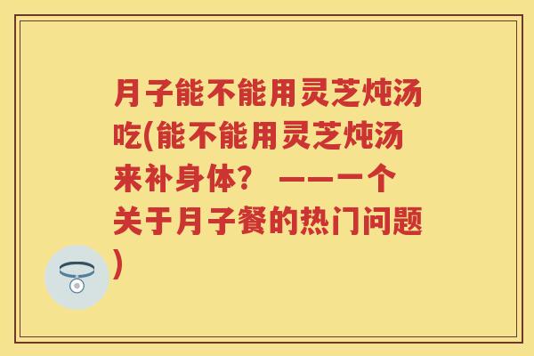 月子能不能用灵芝炖汤吃(能不能用灵芝炖汤来补身体？ ——一个关于月子餐的热门问题)