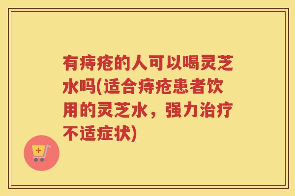 有痔疮的人可以喝灵芝水吗(适合痔疮患者饮用的灵芝水,强力不适症状) 有痔疮的人可以喝灵芝水吗(适合痔疮患者饮用的灵芝水,强力不适症状)