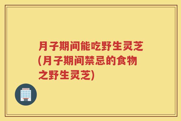 月子期间能吃野生灵芝(月子期间禁忌的食物之野生灵芝)
