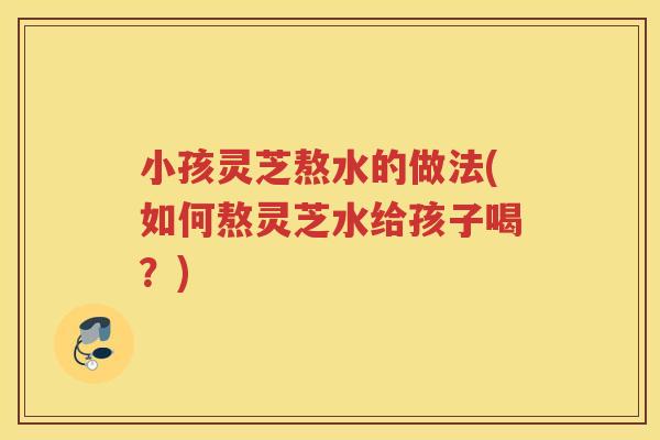 小孩灵芝熬水的做法(如何熬灵芝水给孩子喝？)