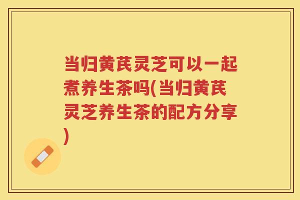 当归黄芪灵芝可以一起煮养生茶吗(当归黄芪灵芝养生茶的配方分享)