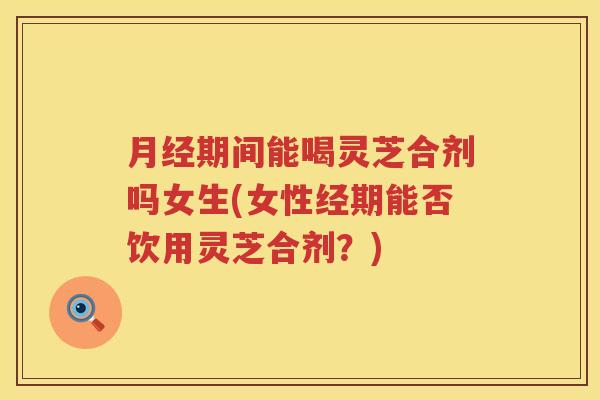 期间能喝灵芝合剂吗女生(女性经期能否饮用灵芝合剂？)