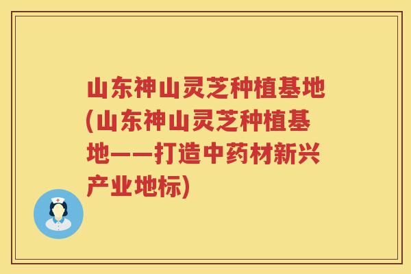 山东神山灵芝种植基地(山东神山灵芝种植基地——打造材新兴产业地标)