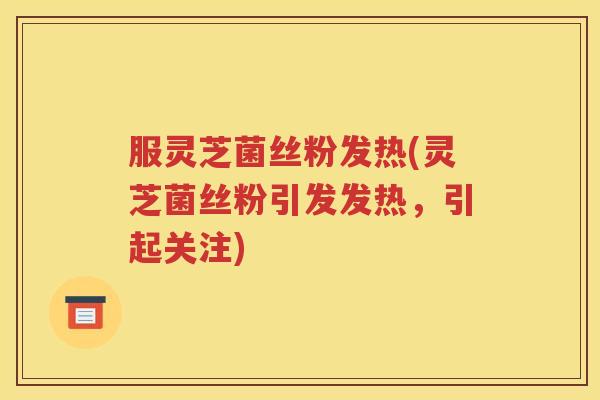 服灵芝菌丝粉发热(灵芝菌丝粉引发发热，引起关注)