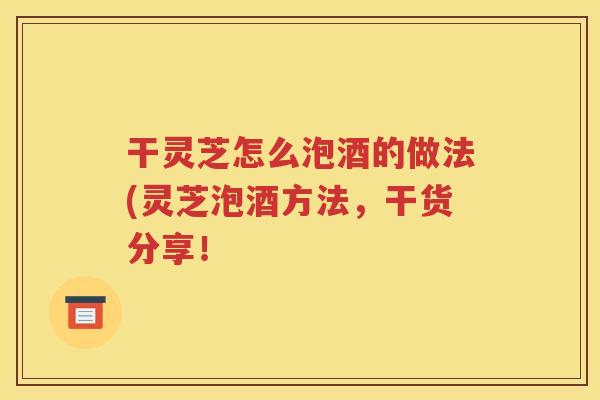 干灵芝怎么泡酒的做法(灵芝泡酒方法，干货分享！
