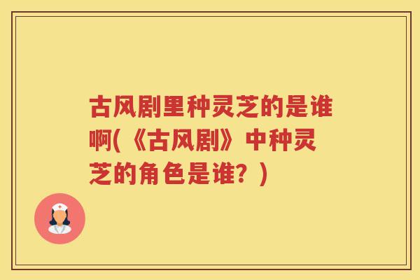 古风剧里种灵芝的是谁啊(《古风剧》中种灵芝的角色是谁?) 古风剧里种灵芝的是谁啊(《古风剧》中种灵芝的角色是谁?)
