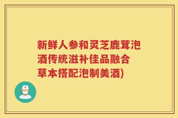 新鲜人参和灵芝鹿茸泡酒传统滋补佳品融合 草本搭配泡制美酒)