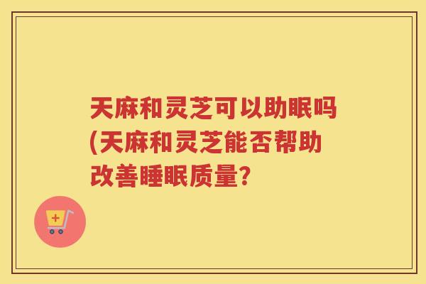天麻和灵芝可以助眠吗(天麻和灵芝能否帮助改善质量？