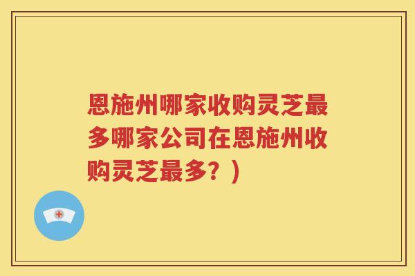 恩施州哪家收购灵芝多哪家公司在恩施州收购灵芝多？)