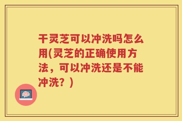 干灵芝可以冲洗吗怎么用(灵芝的正确使用方法,可以冲洗还是不能冲洗?) 干灵芝可以冲洗吗怎么用(灵芝的正确使用方法,可以冲洗还是不能冲洗?)